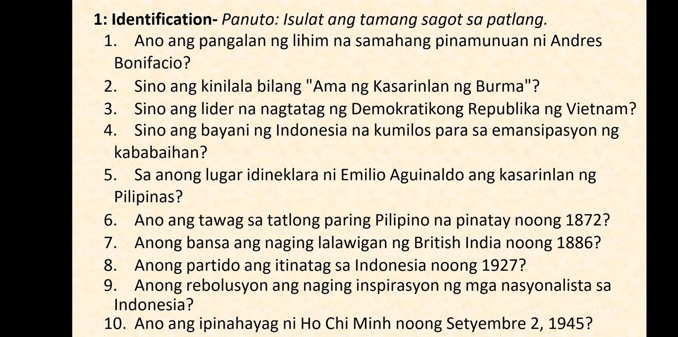 1: Identification- Panuto: Isulat ang tamang sagot sa patlang. 
1. Ano ang pangalan ng lihim na samahang pinamunuan ni Andres 
Bonifacio? 
2. Sino ang kinilala bilang "Ama ng Kasarinlan ng Burma"? 
3. Sino ang lider na nagtatag ng Demokratikong Republika ng Vietnam? 
4. Sino ang bayani ng Indonesia na kumilos para sa emansipasyon ng 
kababaihan? 
5. Sa anong lugar idineklara ni Emilio Aguinaldo ang kasarinlan ng 
Pilipinas? 
6. Ano ang tawag sa tatlong paring Pilipino na pinatay noong 1872? 
7. Anong bansa ang naging lalawigan ng British India noong 1886? 
8. Anong partido ang itinatag sa Indonesia noong 1927? 
9. Anong rebolusyon ang naging inspirasyon ng mga nasyonalista sa 
Indonesia? 
10. Ano ang ipinahayag ni Ho Chi Minh noong Setyembre 2, 1945?