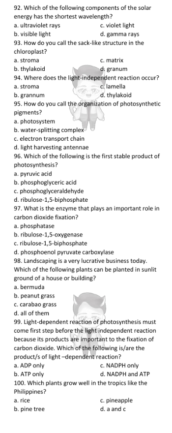 Which of the following components of the solar
energy has the shortest wavelength?
a. ultraviolet rays c. violet light
b. visible light d. gamma rays
93. How do you call the sack-like structure in the
chloroplast?
a. stroma c. matrix
b. thylakoid d. granum
94. Where does the light-independent reaction occur?
a. stroma c. lamella
b. grannum d. thylakoid
95. How do you call the organization of photosynthetic
pigments?
a. photosystem
b. water-splitting complex
c. electron transport chain
d. light harvesting antennae
96. Which of the following is the first stable product of
photosynthesis?
a. pyruvic acid
b. phosphoglyceric acid
c. phosphoglyceraldehyde
d. ribulose- 1,5 -biphosphate
97. What is the enzyme that plays an important role in
carbon dioxide fixation?
a. phosphatase
b. ribulose -1,5 -oxygenase
c. ribulose -1,5 -biphosphate
d. phosphoenol pyruvate carboxylase
98. Landscaping is a very lucrative business today.
Which of the following plants can be planted in sunlit
ground of a house or building?
a. bermuda
b. peanut grass
c. carabao grass
d. all of them
99. Light-dependent reaction of photosynthesis must
come first step before the light independent reaction
because its products are important to the fixation of
carbon dioxide. Which of the following is/are the
product/s of light -dependent reaction?
a. ADP only c. NADPH only
b. ATP only d. NADPH and ATP
100. Which plants grow well in the tropics like the
Philippines?
a. rice c. pineapple
b. pine tree d. a and c