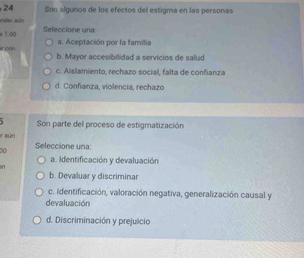 Son algunos de los efectos del estigma en las personas
ander aún
e 1.00 Seleccione una:
a. Aceptación por la familia
r con
b. Mayor accesibilidad a servicios de salud
c. Aislamiento, rechazo social, falta de confianza
d. Confianza, violencia, rechazo
Son parte del proceso de estigmatización
r aún
00
Seleccione una:
a. Identificación y devaluación
n
b. Devaluar y discriminar
c. Identificación, valoración negativa, generalización causal y
devaluación
d. Discriminación y prejuicio