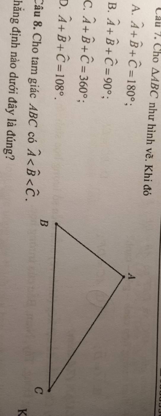 Cho △ ABC như hình vẽ. Khi đó
A. hat A+hat B+hat C=180°;
B. hat A+hat B+hat C=90°;
C. widehat A+widehat B+widehat C=360°;
D. hat A+hat B+hat C=108°. 
Câu 8. Cho tam giác ABC có hat A . 
K
hẳng định nào dưới đây là đúng?