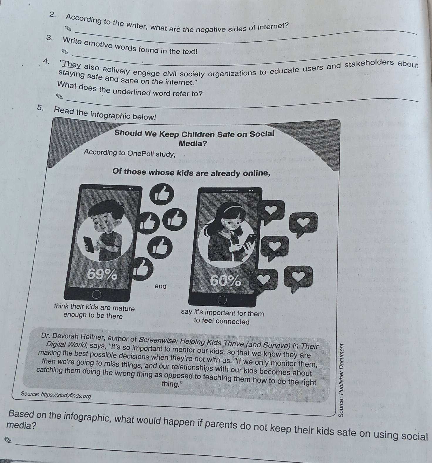 According to the writer, what are the negative sides of internet? 
_ 
3. Write emotive words found in the text! 
4. "They also actively engage civil society organizations to educate users and stakeholders about 
staying safe and sane on the internet.” 
_ 
What does the underlined word refer to? 
5. Re 
Dr. Devorah Heitner, author of Screenwise: Helping Kids Thrive (and Survive) in Their 
Digital World, says, "It's so important to mentor our kids, so that we know they are 
making the best possible decisions when they're not with us. "If we only monitor them, 
catching them doing the wrong thing as opposed to teaching them how to do the right 5 
then we're going to miss things, and our relationships with our kids becomes about 
thing.” 
Source: https://studyfinds.org 
Based on the infographic, what would happen if parents do not keep their kids safe on using social 
media? 
_
