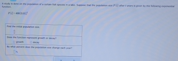 function. A study is dene on the popullation of a certain fish species in a lake. Suppose that the population size P(t) after t years is given by the following exponential
P(t)=400(0.81)^1