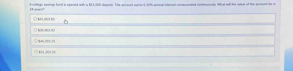 18 years? A college savings fund is opened with a $15,000 deposit. The account earns 6.25% annual interest compounded continuously. What will the value of the account be in
$45,853.82
$30,853.82
$46.203.25
$31,203 25