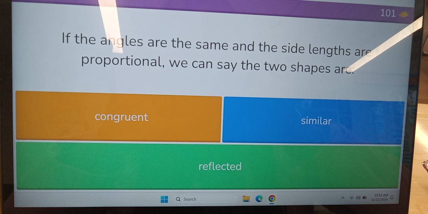 101
If the angles are the same and the side lengths are 
proportional, we can say the two shapes are.
congruent similar
reflected
Search 11/22/2024 10 52 AM a