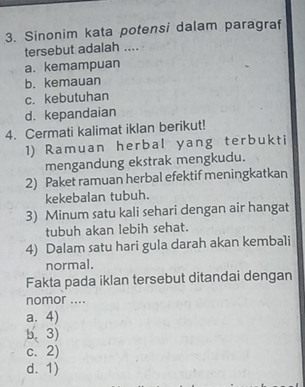 Sinonim kata potensi dalam paragraf
tersebut adalah ....
a. kemampuan
b. kemauan
c. kebutuhan
d. kepandaian
4. Cermati kalimat iklan berikut!
1) Ramuan herbal yang terbukti
mengandung ekstrak mengkudu.
2) Paket ramuan herbal efektif meningkatkan
kekebalan tubuh.
3) Minum satu kali sehari dengan air hangat
tubuh akan lebih sehat.
4) Dalam satu hari gula darah akan kembali
normal.
Fakta pada iklan tersebut ditandai dengan
nomor ....
a. 4)
b. 3)
c. 2)
d. 1)