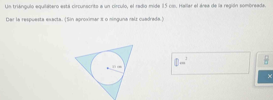 Un triángulo equilátero está circunscrito a un círculo, el radio mide 15 cm. Hallar el área de la región sombreada. 
Dar la respuesta exacta. (Sin aproximar π o ninguna raíz cuadrada.)
□ cm^2
 □ /□  
×