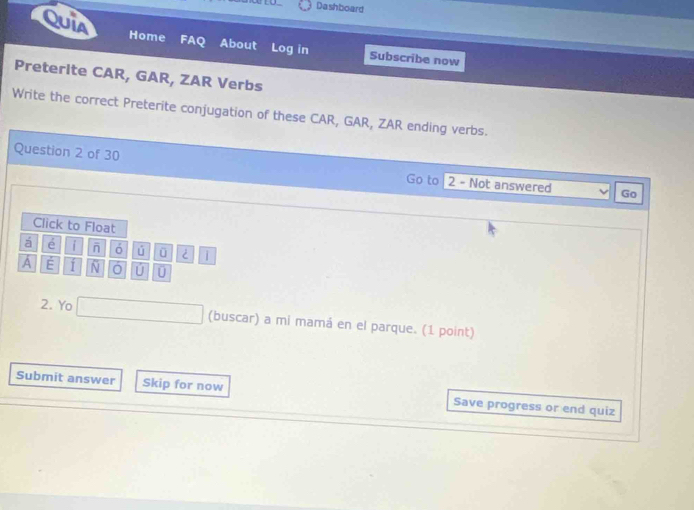 Dashboard 
Quia Home FAQ About Log in Subscribe now 
Preterite CAR, GAR, ZAR Verbs 
Write the correct Preterite conjugation of these CAR, GAR, ZAR ending verbs. 
Question 2 of 30 Go to | 2 - Not answered Go 
Click to Float 
á e i ó ú ü 
A É 51 N U U 
2. Yo _  (buscar) a mi mamá en el parque. (1 point) 
Submit answer Skip for now Save progress or end quiz