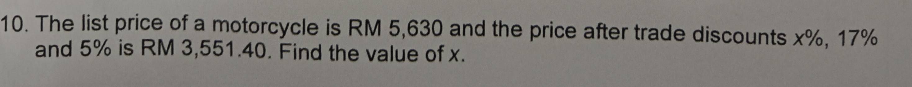The list price of a motorcycle is RM 5,630 and the price after trade discounts x%, 17%
and 5% is RM 3,551.40. Find the value of x.