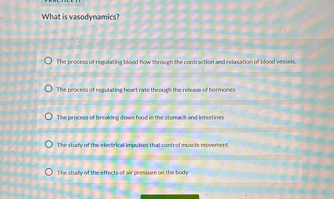 What is vasodynamics?
The process of regulating blood flow through the contraction and relaxation of blood véssels.
The process of regulating heart rate through the release of hormones
The process of breaking down food in the stomach and intestines
The study of the electrical impulses that control muscle movement
The study of the effects of air pressure on the body