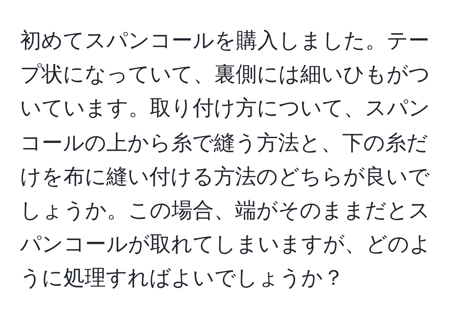 初めてスパンコールを購入しました。テープ状になっていて、裏側には細いひもがついています。取り付け方について、スパンコールの上から糸で縫う方法と、下の糸だけを布に縫い付ける方法のどちらが良いでしょうか。この場合、端がそのままだとスパンコールが取れてしまいますが、どのように処理すればよいでしょうか？