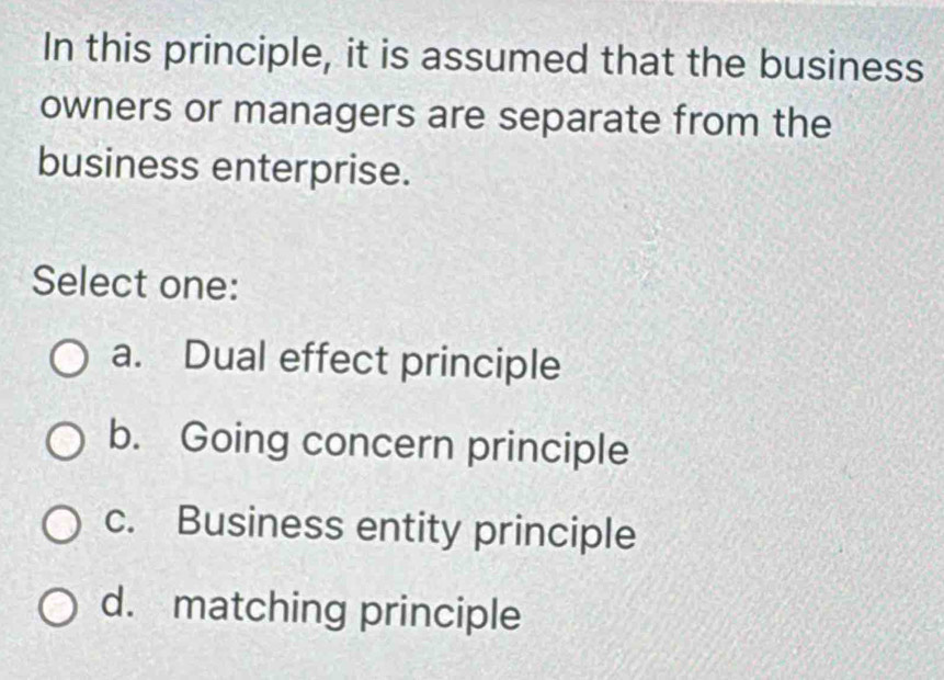 In this principle, it is assumed that the business
owners or managers are separate from the
business enterprise.
Select one:
a. Dual effect principle
b. Going concern principle
c. Business entity principle
d. matching principle