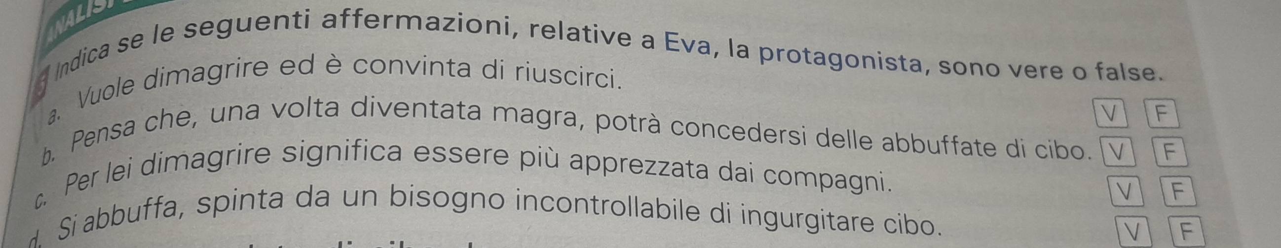 INALISI
f Indica se le seguenti affermazioni, relative a Eva, la protagonista, sono vere o false.
a. Vuole dimagrire ed è convinta di riuscirci.
V F
b. Pensa che, una volta diventata magra, potrà concedersi delle abbuffate di cibo. V F
c Per lei dimagrire significa essere più apprezzata dai compagni.
V F
Si abbuffa, spinta da un bisogno incontrollabile di ingurgitare cibo.
 f