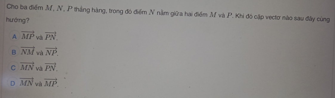 Cho ba điểm M, N, P thẳng hàng, trong đó điểm N nằm giữa hai điểm M và P. Khi đó cặp vectơ nào sau đây cùng
hướng?
A vector MP và vector PN.
B vector NM và vector NP.
C vector MN và vector PN.
D vector MN và vector MP.