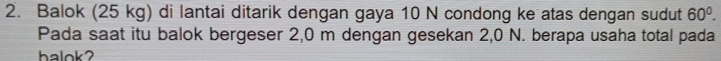 Balok (25 kg) di lantai ditarik dengan gaya 10 N condong ke atas dengan sudut 60°. 
Pada saat itu balok bergeser 2,0 m dengan gesekan 2,0 N. berapa usaha total pada 
halok2