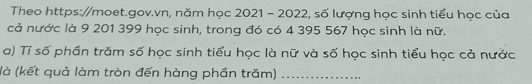 Theo https://moet.gov.vn, năm học 2021 - 2022, số lượng học sinh tiểu học của 
cả nước là 9 201 399 học sinh, trong đó có 4 395 567 học sinh là nữ. 
a) Tỉ số phần trăm số học sinh tiểu học là nữ và số học sinh tiểu học cả nước 
(là (kết quả làm tròn đến hàng phần trăm)_