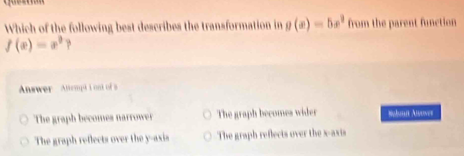 Which of the following best describes the transformation in g(x)=5x^2 from the parent function
f(x)=x^9? 
Answer Attempd I oa of a
The graph becomes narrowerr The graph becomes wider Nubmit Auower
The graph reflects over the y-axis The graph reflects over the x-axis