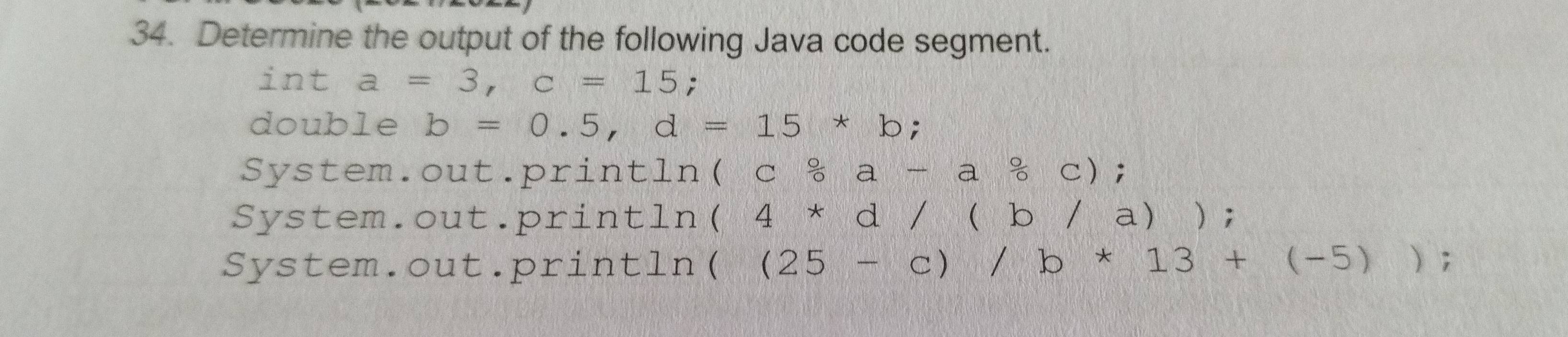 Determine the output of the following Java code segment.
int a=3, c=15;
double b=0.5, d=15*b;
System.out.println (c 0/0 a-a 0/0 c);
System.out.println (4*d/(b/a)) 8
System.out.println ((25-c)/b*13+(-5));