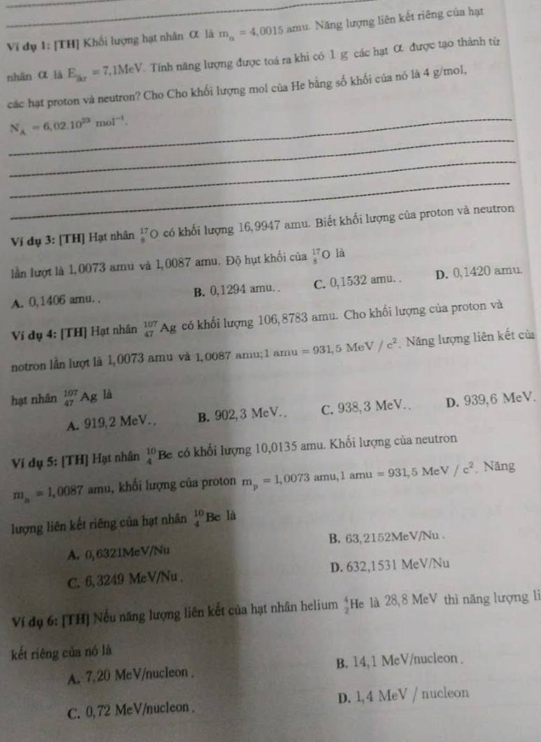 Ví dụ 1: [TH] Khối lượng hạt nhân α lã m_a=4,0015 amu. Năng lượng liên kết riêng của hạt
nhān α là E__BC=7,1MeV Tính năng lượng được toá ra khi có 1 g các hạt ớ được tạo thành từ
các hạt proton và neutron? Cho Cho khối lượng mol của He bằng số khối của nó là 4 g/mol,
_
_ N_A=6,02.10^(23)mol^(-1).
_
_
Ví dụ 3: [TH] Hạt nhân _8^((17)O có khối lượng 16,9947 amu. Biết khối lượng của proton và neutron
lần lượt là 1,0073 amu và 1,0087 amu. Độ hụt khối của frac 17)8 O là
A. 0, 1406 amu. . B. 0,1294 amu. . C. 0,1532 amu. . D. 0,1420 amu
Ví dụ 4: [TH] Hạt nhân _(47)^(107)Ag có khối lượng 106, 8783 amu. Cho khối lượng của proton và
notron lần lượt là l,0073 amu và 1,0087 amu; 1 amu =931,5MeV/c^2 Năng lượng liên kết của
hạt nhân _(47)^(107)Ag là
A. 919,2 MeV. , B. 902, 3 MeV. . C. 938,3 MeV. D. 939,6 MeV.
Ví dụ 5: [TH] Hạt nhân _4^((10)Be có khối lượng 10,0135 amu. Khối lượng của neutron
m_n)=1,0087 amu, khối lượng của proton m_p=1,0073amu,1amu=931,5MeV/c^2 Năng
lượng liên kết riêng của hạt nhân _4^((10)Be là
A. 0,6321MeV/Nu B. 63,2152MeV/Nu .
C. 6, 3249 MeV/Nu . D. 632,1531 MeV/Nu
Ví dụ 6: [TH] Nếu năng lượng liên kết của hạt nhân helium frac 4)2 He là 28,8 MeV thì năng lượng lì
kết riêng của nó là
A. 7,20 MeV/nucleon . B. 14,1 MeV/nucleon .
C. 0, 72 MeV/nucleon . D. 1,4 MeV / nucleon