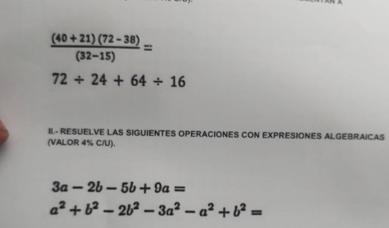  ((40+21)(72-38))/(32-15) =
72/ 24+64/ 16
II.- RESUELVE LAS SIGUIENTES OPERACIONES CON EXPRESIONES ALGEBRAICAS 
(VALOR 4% C/U).
3a-2b-5b+9a=
a^2+b^2-2b^2-3a^2-a^2+b^2=