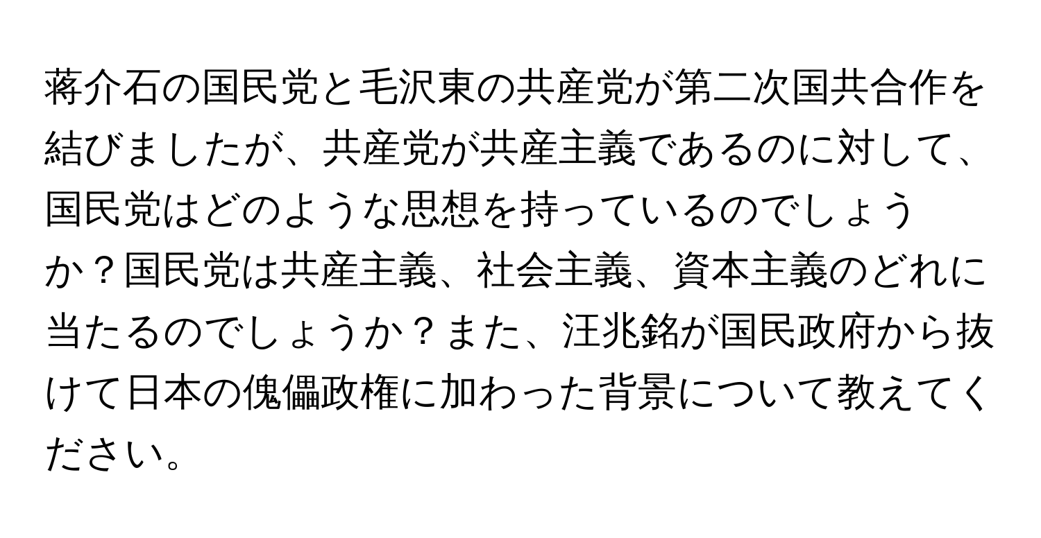 蒋介石の国民党と毛沢東の共産党が第二次国共合作を結びましたが、共産党が共産主義であるのに対して、国民党はどのような思想を持っているのでしょうか？国民党は共産主義、社会主義、資本主義のどれに当たるのでしょうか？また、汪兆銘が国民政府から抜けて日本の傀儡政権に加わった背景について教えてください。