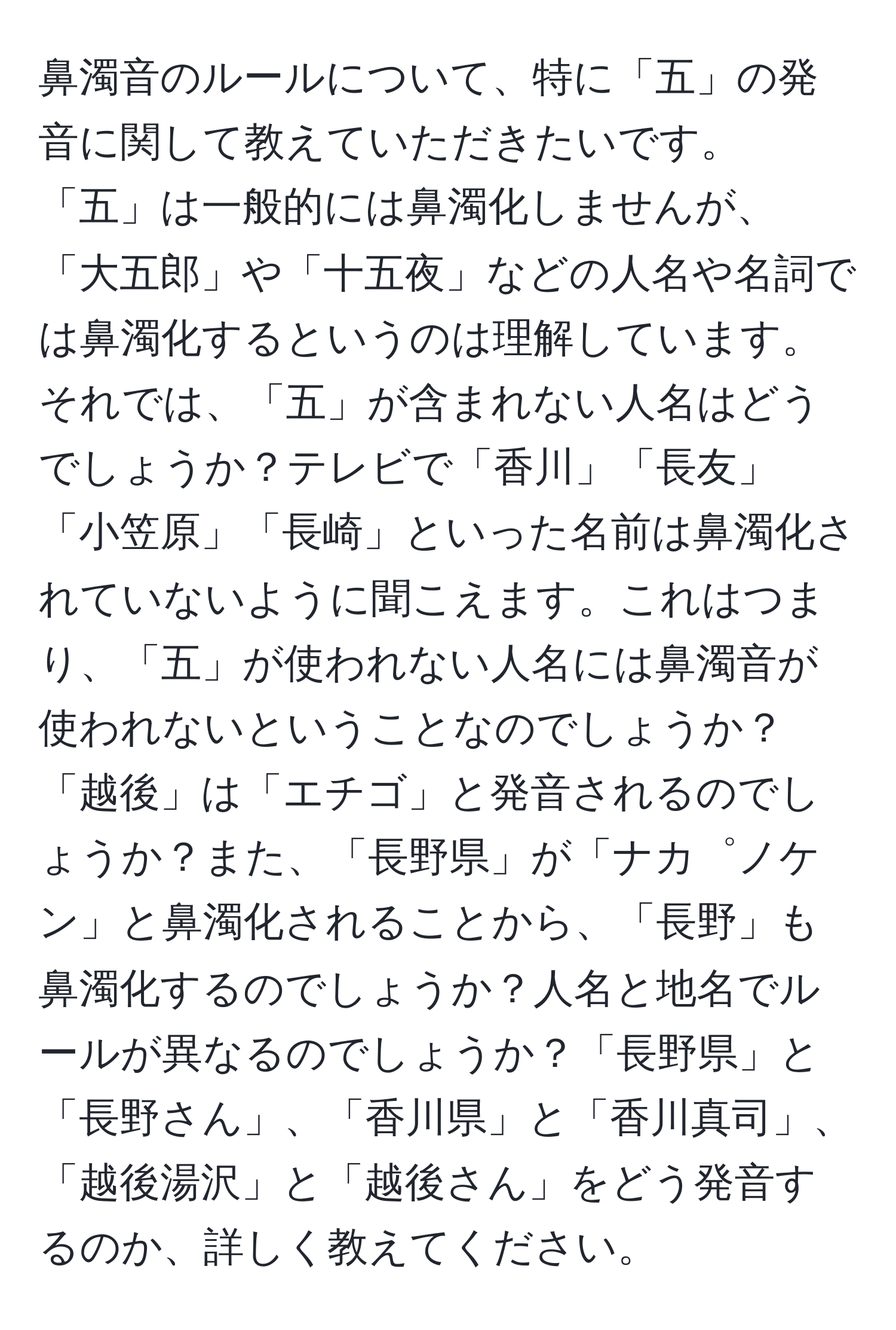 鼻濁音のルールについて、特に「五」の発音に関して教えていただきたいです。「五」は一般的には鼻濁化しませんが、「大五郎」や「十五夜」などの人名や名詞では鼻濁化するというのは理解しています。それでは、「五」が含まれない人名はどうでしょうか？テレビで「香川」「長友」「小笠原」「長崎」といった名前は鼻濁化されていないように聞こえます。これはつまり、「五」が使われない人名には鼻濁音が使われないということなのでしょうか？「越後」は「エチゴ」と発音されるのでしょうか？また、「長野県」が「ナカ゜ノケン」と鼻濁化されることから、「長野」も鼻濁化するのでしょうか？人名と地名でルールが異なるのでしょうか？「長野県」と「長野さん」、「香川県」と「香川真司」、「越後湯沢」と「越後さん」をどう発音するのか、詳しく教えてください。