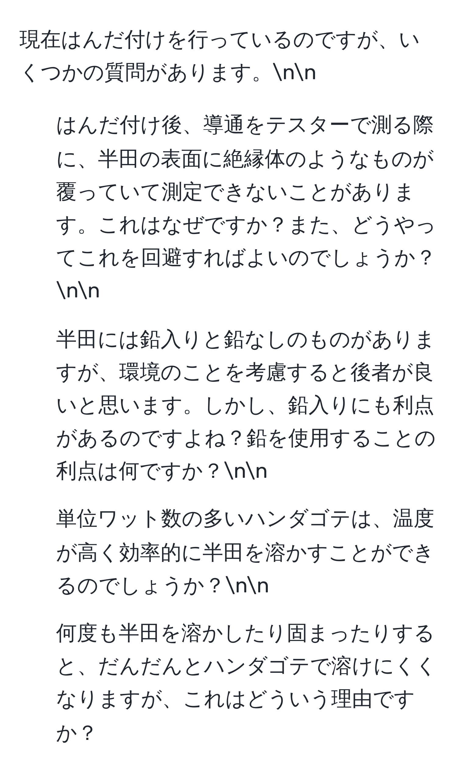 現在はんだ付けを行っているのですが、いくつかの質問があります。nn
1. はんだ付け後、導通をテスターで測る際に、半田の表面に絶縁体のようなものが覆っていて測定できないことがあります。これはなぜですか？また、どうやってこれを回避すればよいのでしょうか？nn
2. 半田には鉛入りと鉛なしのものがありますが、環境のことを考慮すると後者が良いと思います。しかし、鉛入りにも利点があるのですよね？鉛を使用することの利点は何ですか？nn
3. 単位ワット数の多いハンダゴテは、温度が高く効率的に半田を溶かすことができるのでしょうか？nn
4. 何度も半田を溶かしたり固まったりすると、だんだんとハンダゴテで溶けにくくなりますが、これはどういう理由ですか？