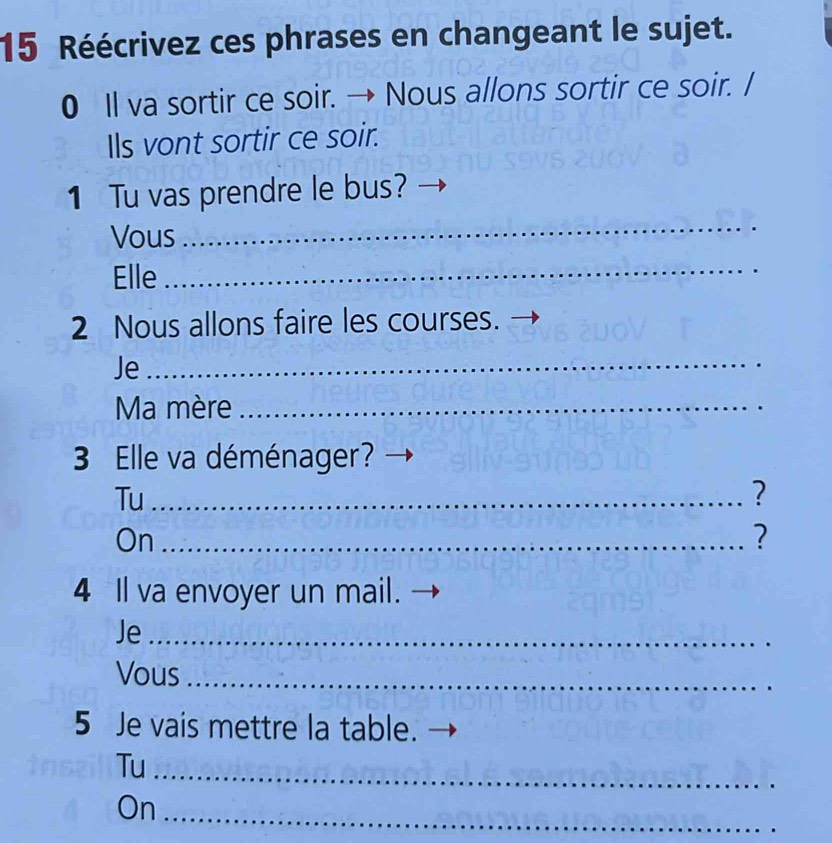 Réécrivez ces phrases en changeant le sujet. 
0 Il va sortir ce soir. → Nous allons sortir ce soir. / 
Ils vont sortir ce soir. 
1 Tu vas prendre le bus? 
Vous 
_ 
Elle_ 
2 Nous allons faire les courses. 
Je_ 
Ma mère_ 
3 Elle va déménager? 
Tu_ 
? 
On_ 
? 
4 Il va envoyer un mail. 
Je_ 
Vous_ 
5 Je vais mettre la table. 
Tu_ 
On 
_