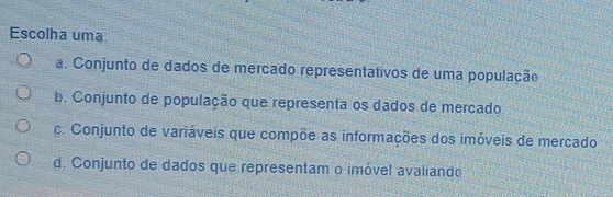 Escolha uma
a. Conjunto de dados de mercado representativos de uma população
b. Conjunto de população que representa os dados de mercado
c. Conjunto de variáveis que compõe as informações dos imóveis de mercado
d. Conjunto de dados que representam o imóvel avaliando