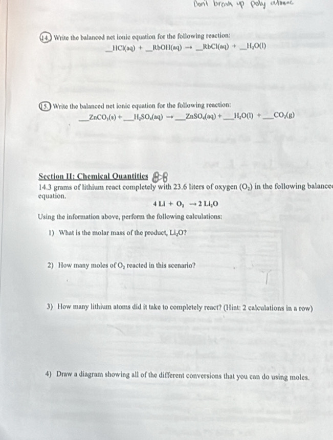 Write the balanced net ionic equation for the following reaction: 
_ HCl(aq)+ _  RbOH(aq)to _ RbCl(aq)+ _  H_2O(l)
15.) Write the balanced net ionic cquation for the following reaction: 
_
ZnCO_3(s)+ _  H, SO_4(aq)to _ ZnSO_4(aq)+ _ H_2O(l)+ _  CO_2(g)
Section II: Chemical Quantities 
14. 3 grams of lithium react completely with 23.6 liters of oxygen (O_2) in the following balance 
equation.
4LI+O_2to 2LI_2O
Using the information above, perform the following calculations: 
1) What is the molar mass of the product, LI_2O 2 
2) How many moles of O_2 reacted in this scenario? 
3) How many lithium atoms did it take to completely react? (Hint: 2 calculations in a row) 
4) Draw a diagram showing all of the different conversions that you can do using moles.