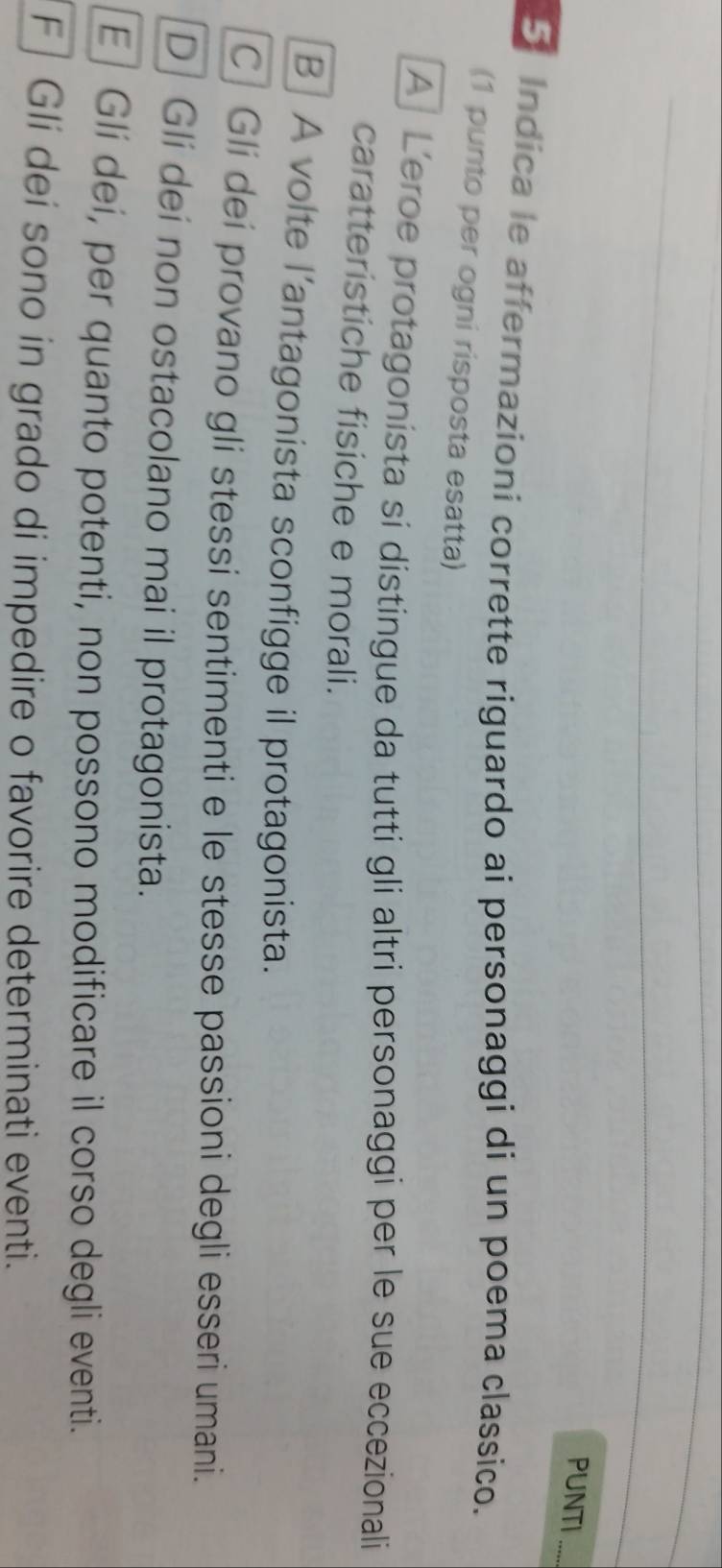 PUNTI
_
5 Indica le affermazioni corrette riguardo ai personaggi di un poema classico.
(1 punto per ogni risposta esatta)
A Leroe protagonista si distingue da tutti gli altri personaggi per le sue eccezionali
caratteristiche fisiche e morali.
B] A volte l’antagonista sconfigge il protagonista.
C| Gli dei provano gli stessi sentimenti e le stesse passioni degli esseri umani.
D Gli dei non ostacolano mai il protagonista.
E] Gli dei, per quanto potenti, non possono modificare il corso degli eventi.
F] Gli dei sono in grado di impedire o favorire determinati eventi.