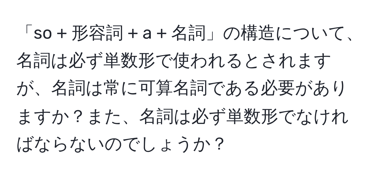 「so + 形容詞 + a + 名詞」の構造について、名詞は必ず単数形で使われるとされますが、名詞は常に可算名詞である必要がありますか？また、名詞は必ず単数形でなければならないのでしょうか？