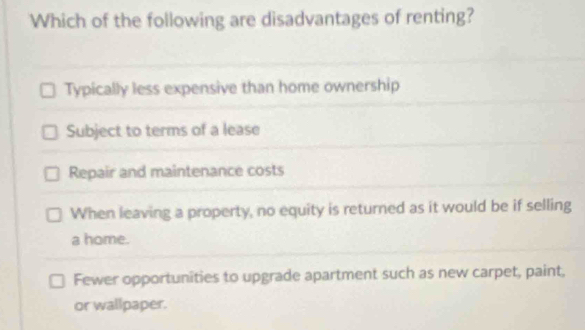 Which of the following are disadvantages of renting?
Typically less expensive than home ownership
Subject to terms of a lease
Repair and maintenance costs
When leaving a property, no equity is returned as it would be if selling
a home.
Fewer opportunities to upgrade apartment such as new carpet, paint,
or wallpaper.