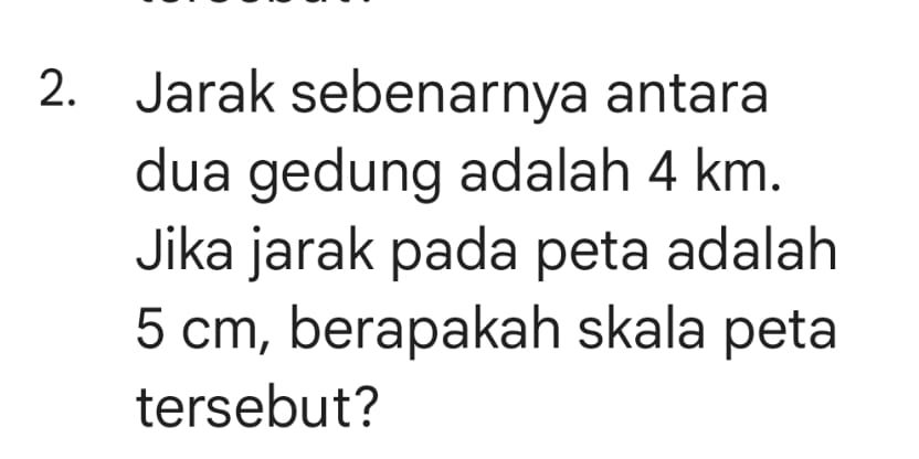 Jarak sebenarnya antara 
dua gedung adalah 4 km. 
Jika jarak pada peta adalah
5 cm, berapakah skala peta 
tersebut?