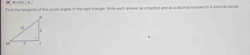 》 Listen 
Find the tangents of the acute angles in the right triangle. Write each answer as a fraction and as a decimal rounded to 4 decimal places.