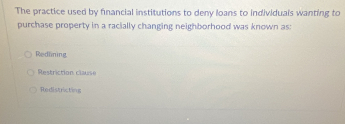 The practice used by financial institutions to deny loans to individuals wanting to
purchase property in a racially changing neighborhood was known as:
Redlining
Restriction clause
Redistricting