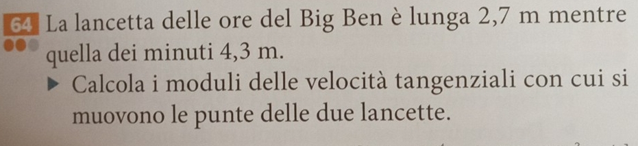 La lancetta delle ore del Big Ben è lunga 2,7 m mentre 
quella dei minuti 4,3 m. 
Calcola i moduli delle velocità tangenziali con cui si 
muovono le punte delle due lancette.