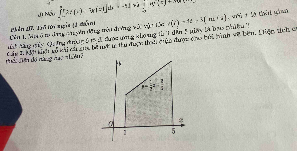 Nếu ∈tlimits _(-3)^0[2f(x)+3g(x)]dx=-51 và ∈tlimits _-3[nf(x)+mg(x)]
Câu 1. Một ô tô đang chuyển động trên đường với vận tốc v(t)=4t+3(m/s) , với t là thời gian
Phần III. Trả lời ngắn (1 điểm)
tính bằng giây. Quãng đường ô tô đi được trong khoảng từ 3 đến 5 giây là bao nhiêu ?
Câu 2. Một khối gỗ khi cắt một bề mặt ta thu được thiết diện được cho bới hình vẽ bên. Diện tích c
thiết diện đó bằng bao nhiêu?
y
y= 1/2 x+ 3/2 
0
x
1
5