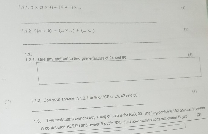 2* (3* 4)=( _) x
(1) 
_ 
1.1.2. 5(a+6)=(... .x _  .)+(. a
(1) 
_ 
1.2. (4) 
1.2.1. Use any method to find prime factors of 24 and 60. 
_ 
1.2.2. Use your answer in 1.2.1 to find HCF of 24, 42 and 60. (1) 
1.3. Two restaurant owners buy a bag of onions for R60, 00. The bag contains 192 onions. If owner 
_ 
A contributed R25,00 and owner B put in R35. Find how many onions will owner B get? (2)