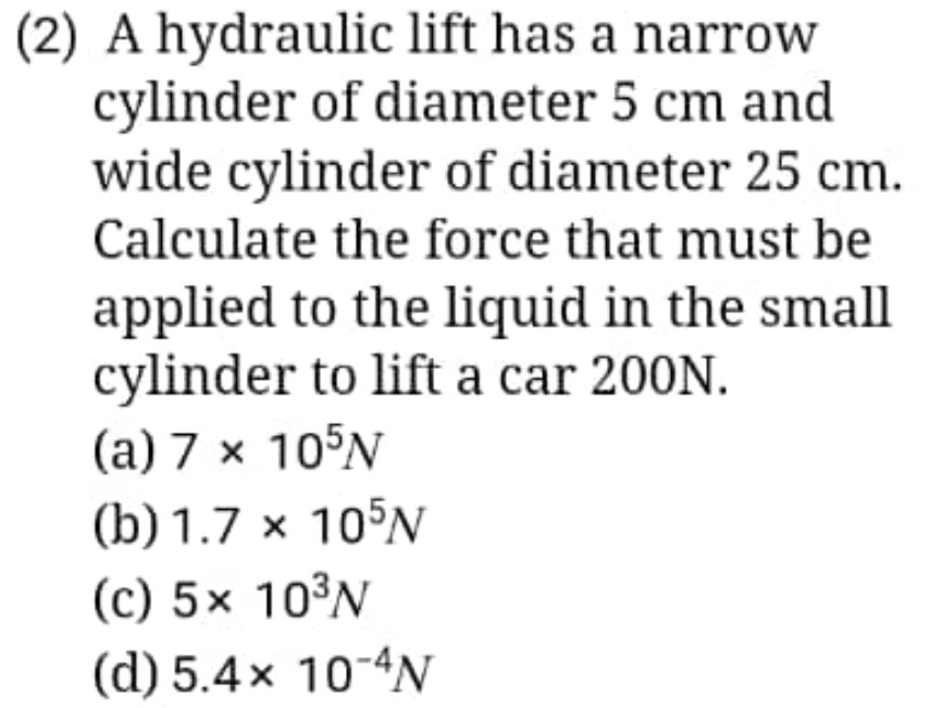 (2) A hydraulic lift has a narrow
cylinder of diameter 5 cm and
wide cylinder of diameter 25 cm.
Calculate the force that must be
applied to the liquid in the small
cylinder to lift a car 200N.
(a) 7* 10^5N
(b) 1.7* 10^5N
(c) 5* 10^3N
(d) 5.4* 10^(-4)N