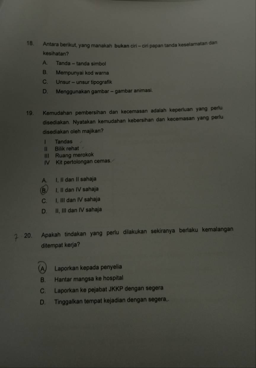 Antara berikut, yang manakah bukan ciri - ciri papan tanda keselamatan dan
kesihatan?
A. Tanda - tanda simbol
B. Mempunyai kod warna
C. Unsur - unsur tipografik
D. Menggunakan gambar - gambar animasi.
19. Kemudahan pembersihan dan kecemasan adalah keperluan yang perlu
disediakan. Nyatakan kemudahan kebersihan dan kecemasan yang perlu
disediakan oleh majikan?
l Tandas
II Bilik rehat
III Ruang merokok
IV Kit pertolongan cemas.
A. I, II dan II sahaja
B I, II dan IV sahaja
C. I, III dan IV sahaja
D. II, III dan IV sahaja
20. Apakah tindakan yang perlu dilakukan sekiranya berlaku kemalangan
ditempat kerja?
A Laporkan kepada penyelia
B. Hantar mangsa ke hospital
C. Laporkan ke pejabat JKKP dengan segera
D. Tinggalkan tempat kejadian dengan segera,.