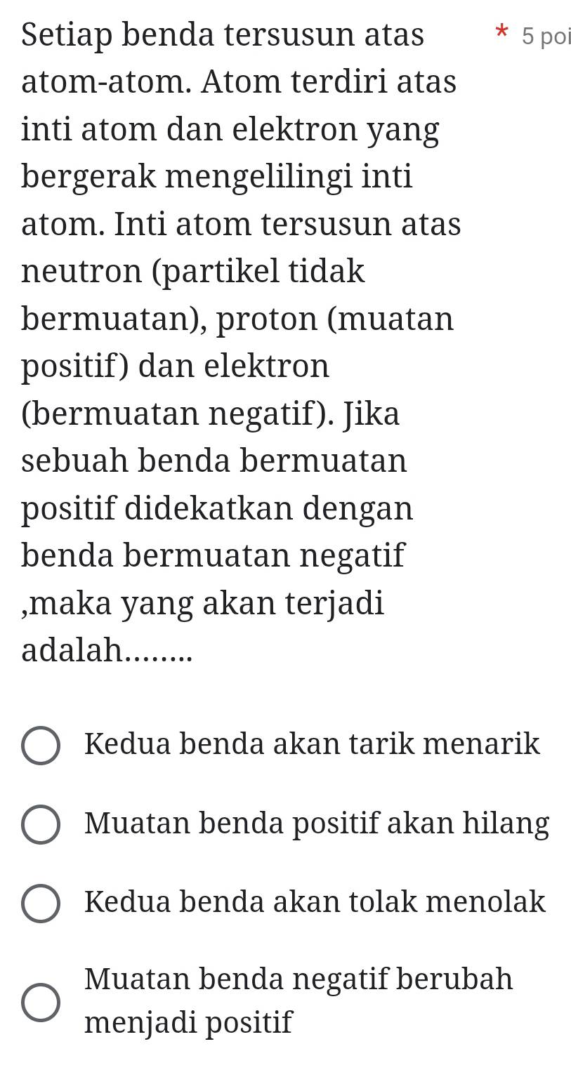 Setiap benda tersusun atas 5 poi
atom-atom. Atom terdiri atas
inti atom dan elektron yang
bergerak mengelilingi inti
atom. Inti atom tersusun atas
neutron (partikel tidak
bermuatan), proton (muatan
positif) dan elektron
(bermuatan negatif). Jika
sebuah benda bermuatan
positif didekatkan dengan
benda bermuatan negatif
,maka yang akan terjadi
adalah........
Kedua benda akan tarik menarik
Muatan benda positif akan hilang
Kedua benda akan tolak menolak
Muatan benda negatif berubah
menjadi positif