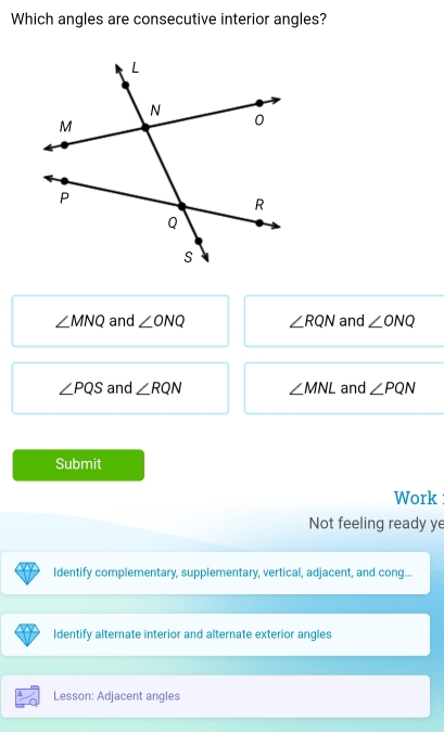 Which angles are consecutive interior angles?
∠ MNQ and ∠ ONQ ∠ RQN and ∠ ONQ
∠ PQS and ∠ RQN ∠ MNL and ∠ PQN
Submit
Work
Not feeling ready ye
Identify complementary, supplementary, vertical, adjacent, and cong...
Identify alternate interior and alternate exterior angles
Lesson: Adjacent angles