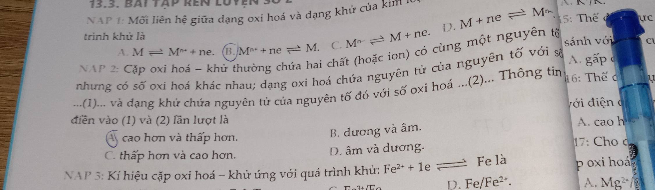 BAI TAp RếN LUyEN 3
NAP 1: Mối liên hệ giữa dạng oxi hoá và dạng khử của kim ở
D. M+neleftharpoons M^n 15: Thế ực
trình khử là
A. Mleftharpoons M^(n+)+ne. B. M^(n+)+neleftharpoons M. C. M^(n-)leftharpoons M+ne. sánh với Cl
NAP 2: C hứ ti
i chất (hoặc ion) có cùng một nguyên tố
nhung có số oxi hoá khác nhau; dạng oxi hoá chứa nguyên tử của nguyên tố với số
A. gấp 
...(1)... và đạng khử chứa nguyên tử của nguyên tố đó với số oxi hoá ...(2)... Thông tin 16: Thế ở
v i đ iện c
điền vào (1) và (2) lần lượt là A. cao h
A cao hơn và thấp hơn.
B. dương và âm.
C. thấp hơn và cao hơn. D. âm và dương.
17: Cho d
NAP 3: Kí hiệu cặp oxi hoá - khử ứng với quá trình khử: Fe^(2+)+1 e 3 Fe là p o xi hoá
D. Fe Fe^2 A. Mg^(2+)/ 2