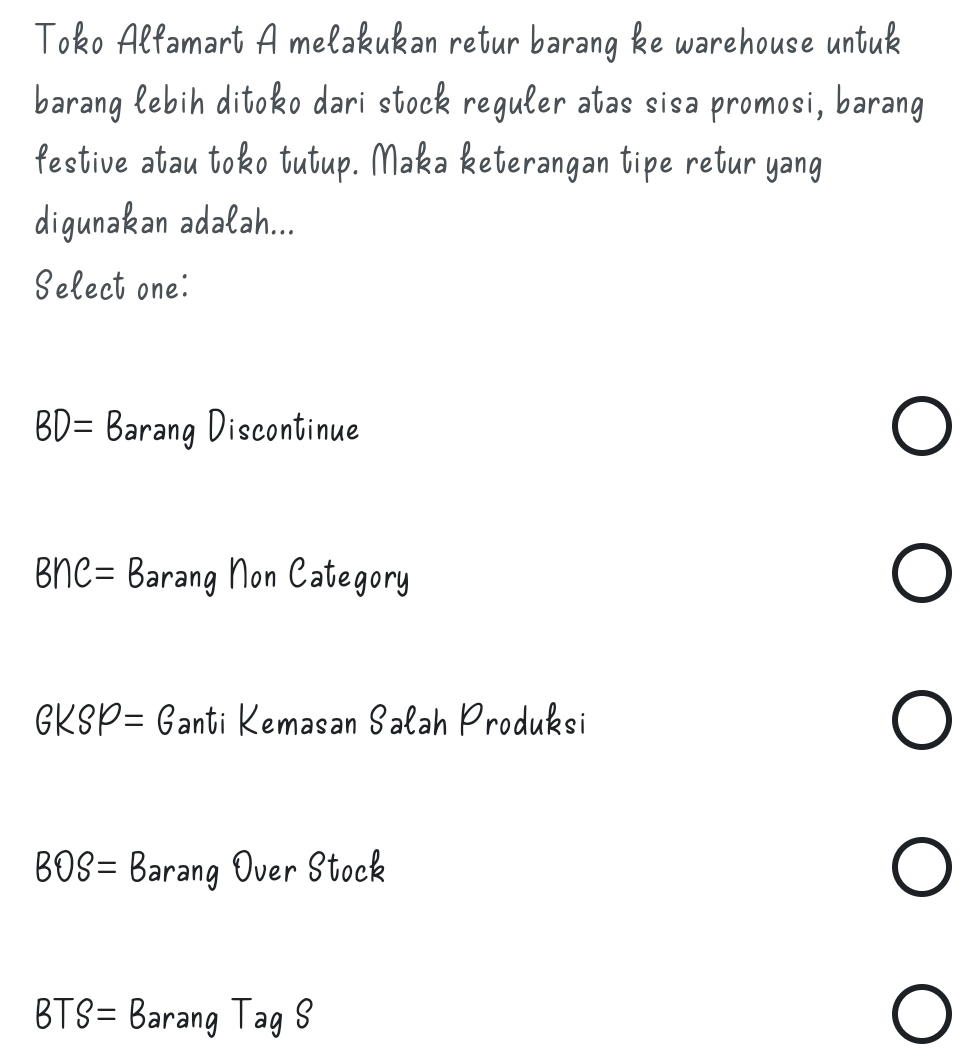 Toko Alfamart A melakukan retur barang ke warehouse untuk
barang lebih ditoko dari stock reguler atas sisa promosi, barang
festive atau toko tutup. Maka keterangan tipe retur yang
digunakan adalah...
Select one:
BD=B arang Discontinue
B∩ C=B arang Non Category
GKSP=G anti Kemasan Salah Produksi
BOS=B arang Over Stock

BTS=B arang TagS