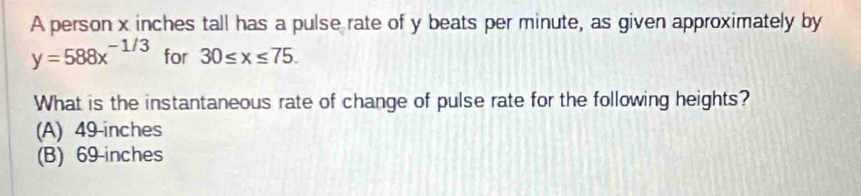 A person x inches tall has a pulse rate of y beats per minute, as given approximately by
y=588x^(-1/3) for 30≤ x≤ 75. 
What is the instantaneous rate of change of pulse rate for the following heights?
(A) 49-inches
(B) 69-inches