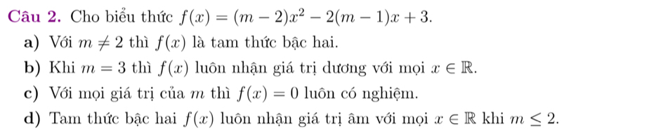 Cho biểu thức f(x)=(m-2)x^2-2(m-1)x+3. 
a) Với m!= 2 thì f(x) là tam thức bậc hai. 
b) Khi m=3 thì f(x) luôn nhận giá trị dương với mọi x∈ R. 
c) Với mọi giá trị của m thì f(x)=0 luôn có nghiệm. 
d) Tam thức bậc hai f(x) luôn nhận giá trị âm với mọi x∈ R khi m≤ 2.