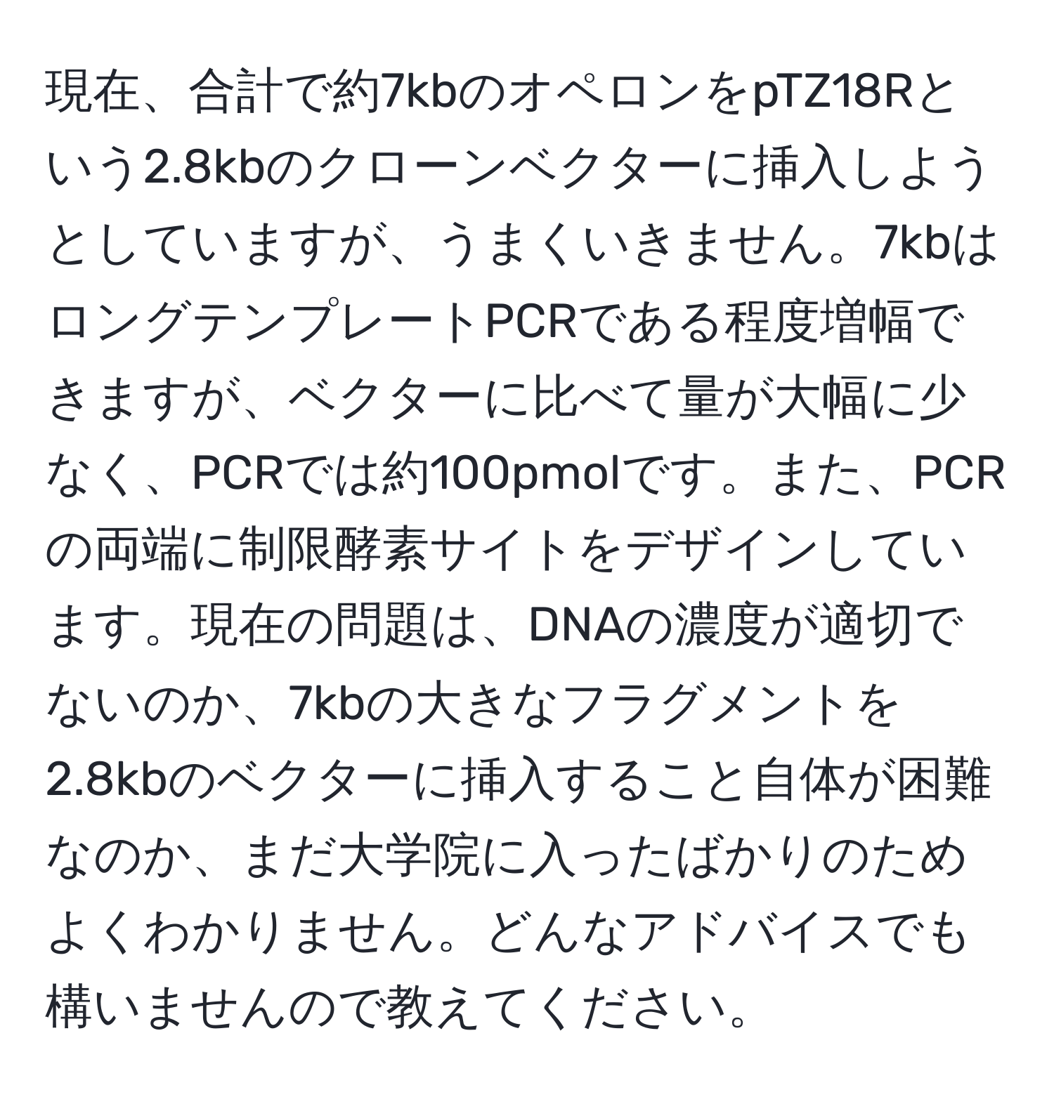 現在、合計で約7kbのオペロンをpTZ18Rという2.8kbのクローンベクターに挿入しようとしていますが、うまくいきません。7kbはロングテンプレートPCRである程度増幅できますが、ベクターに比べて量が大幅に少なく、PCRでは約100pmolです。また、PCRの両端に制限酵素サイトをデザインしています。現在の問題は、DNAの濃度が適切でないのか、7kbの大きなフラグメントを2.8kbのベクターに挿入すること自体が困難なのか、まだ大学院に入ったばかりのためよくわかりません。どんなアドバイスでも構いませんので教えてください。