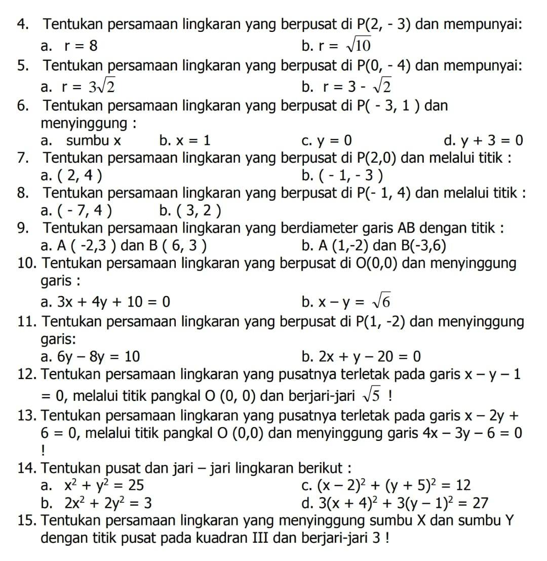 Tentukan persamaan lingkaran yang berpusat di P(2,-3) dan mempunyai:
a. r=8 b. r=sqrt(10)
5. Tentukan persamaan lingkaran yang berpusat di P(0,-4) dan mempunyai:
a. r=3sqrt(2) b. r=3-sqrt(2)
6. Tentukan persamaan lingkaran yang berpusat di P(-3,1) dan
menyinggung :
a. sumbu x b. x=1 C. y=0 d. y+3=0
7. Tentukan persamaan lingkaran yang berpusat di P(2,0) dan melalui titik :
a. (2,4) b. (-1,-3)
8. Tentukan persamaan lingkaran yang berpusat di P(-1,4) dan melalui titik :
a. (-7,4) b. (3,2)
9. Tentukan persamaan lingkaran yang berdiameter garis AB dengan titik :
a. A(-2,3) dan B(6,3) b. A(1,-2) dan B(-3,6)
10. Tentukan persamaan lingkaran yang berpusat di O(0,0) dan menyinggung
garis :
a. 3x+4y+10=0 b. x-y=sqrt(6)
11. Tentukan persamaan lingkaran yang berpusat di P(1,-2) dan menyinggung
garis:
a. 6y-8y=10 b. 2x+y-20=0
12. Tentukan persamaan lingkaran yang pusatnya terletak pada garis x-y-1
=0 , melalui titik pangkal 0 (0,0) dan berjari-jari sqrt(5)
13. Tentukan persamaan lingkaran yang pusatnya terletak pada garis x-2y+
6=0 , melalui titik pangkal O (0,0) dan menyinggung garis 4x-3y-6=0
|
14. Tentukan pusat dan jari - jari lingkaran berikut :
a. x^2+y^2=25 C. (x-2)^2+(y+5)^2=12
b. 2x^2+2y^2=3 d. 3(x+4)^2+3(y-1)^2=27
15. Tentukan persamaan lingkaran yang menyinggung sumbu X dan sumbu Y
dengan titik pusat pada kuadran III dan berjari-jari 3 !