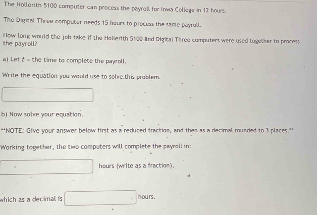 The Hollerith 5100 computer can process the payroll for Iowa College in 12 hours. 
The Digital Three computer needs 15 hours to process the same payroll. 
How long would the job take if the Hollerith 5100 and Digital Three computers were used together to process 
the payroll? 
a) Let t = the time to complete the payroll. 
Write the equation you would use to solve this problem. 
b) Now solve your equation. 
**NOTE: Give your answer below first as a reduced fraction, and then as a decimal rounded to 3 places.** 
Working together, the two computers will complete the payroll in:
hours (write as a fraction), 
which as a decimal is hours.