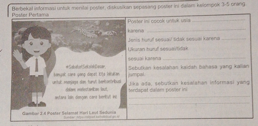 Berbekal informasi untuk menilai poster, diskusikan sepasang poster ini dalam kelompok 3 - 5 orang. 
Poster Pertama 
oster ini cocok untuk usia_ 
arena 
_ 
enis huruf sesuai/ tidak sesuai karena_ 
kuran huruf sesuai/tidak 
esuai karena_ 
ebutkan kesalahan kaidah bahasa yang kalian 
umpai. 
ika ada, sebutkan kesalahan informasi yang 
erdapat dalam poster ini 
_ 
_